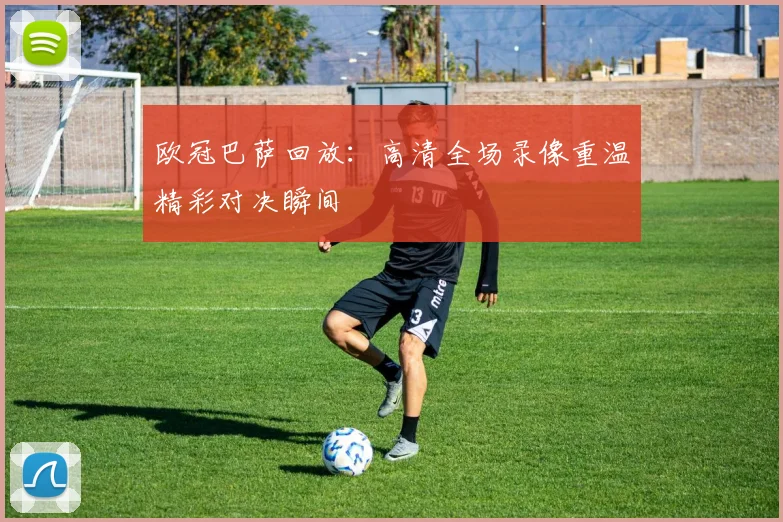 欧冠巴萨回放：高清全场录像重温精彩对决瞬间