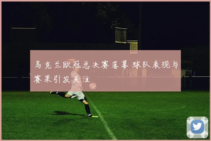 乌克兰欧冠总决赛落幕 球队表现与赛果引发关注