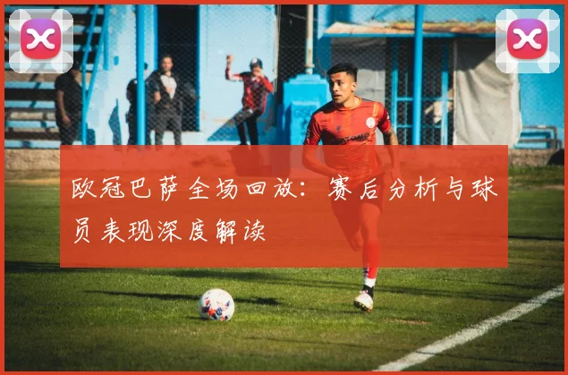 欧冠巴萨全场回放：赛后分析与球员表现深度解读