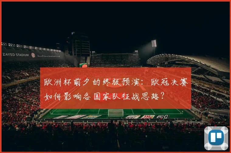 欧洲杯前夕的终极预演：欧冠决赛如何影响各国家队征战思路？