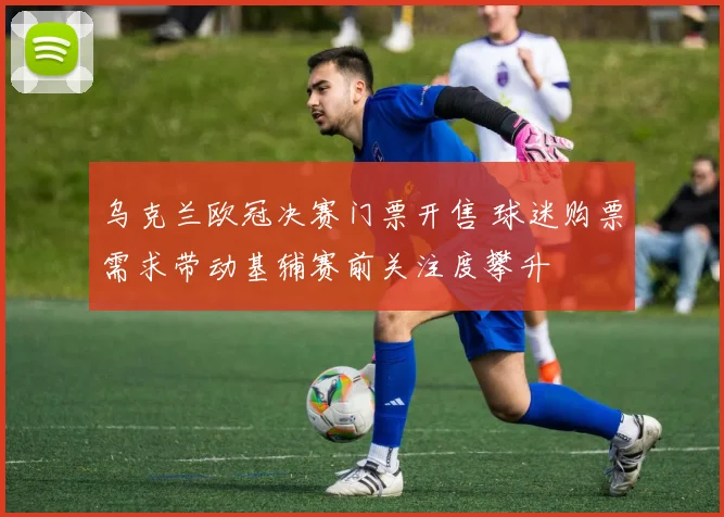 乌克兰欧冠决赛门票开售 球迷购票需求带动基辅赛前关注度攀升