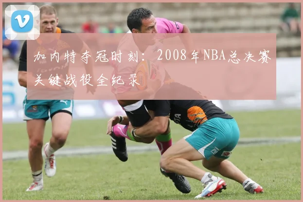 加内特夺冠时刻：2008年NBA总决赛关键战役全纪录