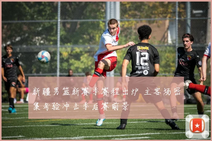 新疆男篮新赛季赛程出炉 主客场密集考验冲击季后赛前景