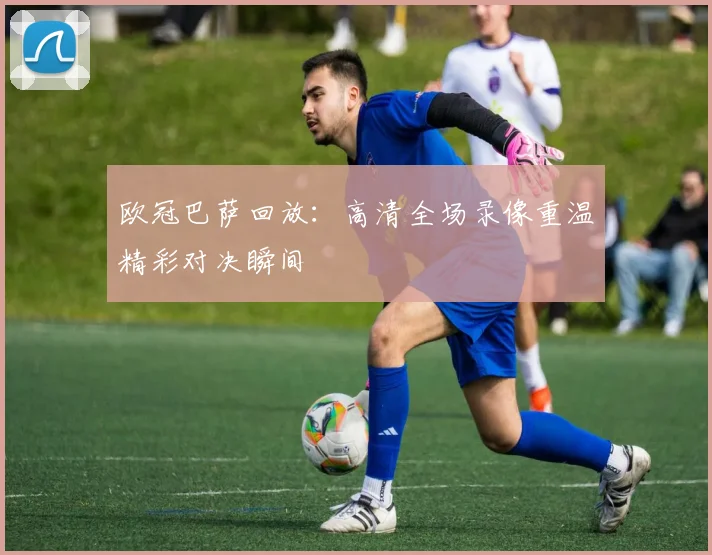 欧冠巴萨回放：高清全场录像重温精彩对决瞬间