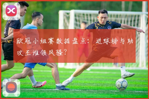 欧冠小组赛数据盘点：进球榜与助攻王谁领风骚？